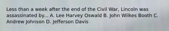 Less than a week after the end of the Civil War, Lincoln was assassinated by... A. Lee Harvey Oswald B. John Wilkes Booth C. Andrew Johnson D. Jefferson Davis