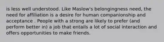 is less well understood. Like Maslow's belongingness need, the need for affiliation is a desire for human companionship and acceptance . People with a strong are likely to prefer (and perform better in) a job that entails a lot of social interaction and offers opportunities to make friends.