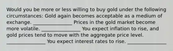 Would you be more or less willing to buy gold under the following​ circumstances: Gold again becomes acceptable as a medium of exchange. ________________ Prices in the gold market become more volatile. ________________ You expect inflation to​ rise, and gold prices tend to move with the aggregate price level. ________________ You expect interest rates to rise. ________________