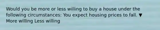 Would you be more or less willing to buy a house under the following​ circumstances: You expect housing prices to fall. ▼ More willing Less willing