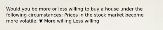 Would you be more or less willing to buy a house under the following​ circumstances: Prices in the stock market become more volatile. ▼ More willing Less willing