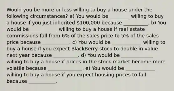 Would you be more or less willing to buy a house under the following​ circumstances? a) You would be ________ willing to buy a house if you just inherited ​100,000 because __________. b) You would be ___________ willing to buy a house if real estate commissions fall from​ 6% of the sales price to​ 5% of the sales price because ___________. c) You would be ____________ willing to buy a house if you expect BlackBerry stock to double in value next year because __________. d) You would be _____________ willing to buy a house if prices in the stock market become more volatile because ______________. e) You would be ____________ willing to buy a house if you expect housing prices to fall because ___________.