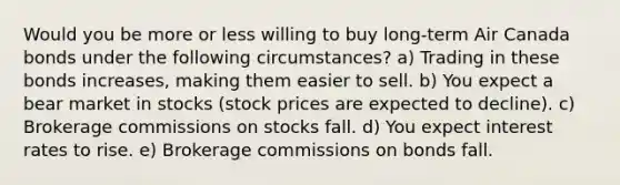 Would you be more or less willing to buy​ long-term Air Canada bonds under the following​ circumstances? a) Trading in these bonds​ increases, making them easier to sell. b) You expect a bear market in stocks​ (stock prices are expected to​ decline). c) Brokerage commissions on stocks fall. d) You expect interest rates to rise. e) Brokerage commissions on bonds fall.