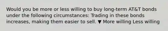 Would you be more or less willing to buy​ long-term AT&T bonds under the following​ circumstances: Trading in these bonds​ increases, making them easier to sell. ▼ More willing Less willing