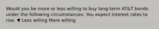 Would you be more or less willing to buy​ long-term AT&T bonds under the following​ circumstances: You expect interest rates to rise. ▼ Less willing More willing