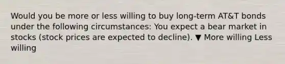 Would you be more or less willing to buy​ long-term AT&T bonds under the following​ circumstances: You expect a bear market in stocks​ (stock prices are expected to​ decline). ▼ More willing Less willing