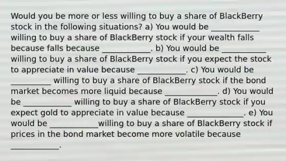 Would you be more or less willing to buy a share of BlackBerry stock in the following​ situations? a) You would be ____________ willing to buy a share of BlackBerry stock if your wealth falls because falls because ____________. b) You would be ___________ willing to buy a share of BlackBerry stock if you expect the stock to appreciate in value because ____________. c) You would be __________ willing to buy a share of BlackBerry stock if the bond market becomes more liquid because _____________. d) You would be ____________ willing to buy a share of BlackBerry stock if you expect gold to appreciate in value because ______________. e) You would be ____________willing to buy a share of BlackBerry stock if prices in the bond market become more volatile because ____________.