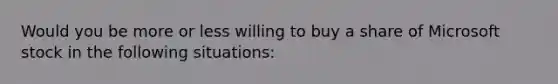 Would you be more or less willing to buy a share of Microsoft stock in the following​ situations: