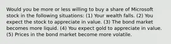 Would you be more or less willing to buy a share of Microsoft stock in the following​ situations: (1) Your wealth falls. (2) You expect the stock to appreciate in value. (3) The bond market becomes more liquid. (4) You expect gold to appreciate in value. (5) Prices in the bond market become more volatile.