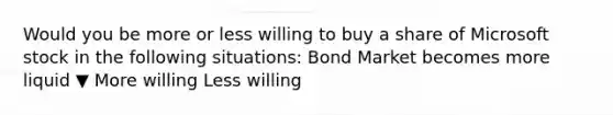 Would you be more or less willing to buy a share of Microsoft stock in the following​ situations: Bond Market becomes more liquid ▼ More willing Less willing