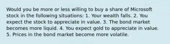 Would you be more or less willing to buy a share of Microsoft stock in the following​ situations: 1. Your wealth falls. 2. You expect the stock to appreciate in value. 3. The bond market becomes more liquid. 4. You expect gold to appreciate in value. 5. Prices in the bond market become more volatile.