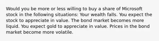 Would you be more or less willing to buy a share of Microsoft stock in the following​ situations: Your wealth falls. You expect the stock to appreciate in value. The bond market becomes more liquid. You expect gold to appreciate in value. Prices in the bond market become more volatile.