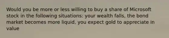 Would you be more or less willing to buy a share of Microsoft stock in the following​ situations: your wealth falls, the bond market becomes more liquid, you expect gold to appreciate in value