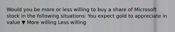 Would you be more or less willing to buy a share of Microsoft stock in the following​ situations: You expect gold to appreciate in value ▼ More willing Less willing