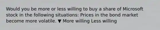 Would you be more or less willing to buy a share of Microsoft stock in the following​ situations: Prices in the bond market become more volatile. ▼ More willing Less willing