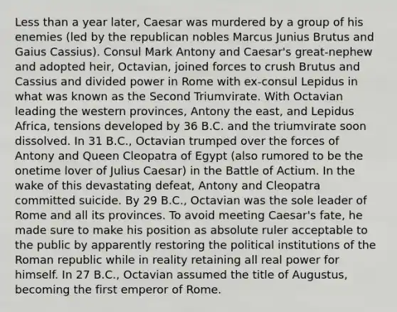 Less than a year later, Caesar was murdered by a group of his enemies (led by the republican nobles Marcus Junius Brutus and Gaius Cassius). Consul Mark Antony and Caesar's great-nephew and adopted heir, Octavian, joined forces to crush Brutus and Cassius and divided power in Rome with ex-consul Lepidus in what was known as the Second Triumvirate. With Octavian leading the western provinces, Antony the east, and Lepidus Africa, tensions developed by 36 B.C. and the triumvirate soon dissolved. In 31 B.C., Octavian trumped over the forces of Antony and Queen Cleopatra of Egypt (also rumored to be the onetime lover of Julius Caesar) in the Battle of Actium. In the wake of this devastating defeat, Antony and Cleopatra committed suicide. By 29 B.C., Octavian was the sole leader of Rome and all its provinces. To avoid meeting Caesar's fate, he made sure to make his position as absolute ruler acceptable to the public by apparently restoring the political institutions of the Roman republic while in reality retaining all real power for himself. In 27 B.C., Octavian assumed the title of Augustus, becoming the first emperor of Rome.