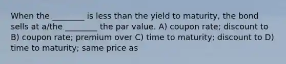 When the ________ is less than the yield to maturity, the bond sells at a/the ________ the par value. A) coupon rate; discount to B) coupon rate; premium over C) time to maturity; discount to D) time to maturity; same price as