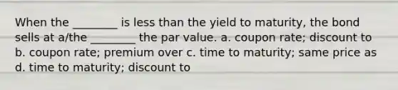 When the ________ is less than the yield to maturity, the bond sells at a/the ________ the par value. a. coupon rate; discount to b. coupon rate; premium over c. time to maturity; same price as d. time to maturity; discount to