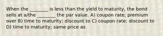 When the ________ is less than the yield to maturity, the bond sells at a/the ________ the par value. A) coupon rate; premium over B) time to maturity; discount to C) coupon rate; discount to D) time to maturity; same price as