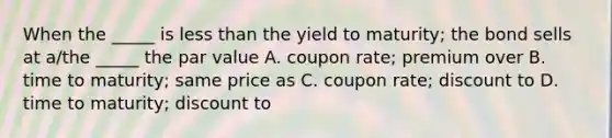 When the _____ is less than the yield to maturity; the bond sells at a/the _____ the par value A. coupon rate; premium over B. time to maturity; same price as C. coupon rate; discount to D. time to maturity; discount to