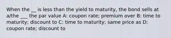 When the __ is less than the yield to maturity, the bond sells at a/the ___ the par value A: coupon rate; premium over B: time to maturity; discount to C: time to maturity; same price as D: coupon rate; discount to