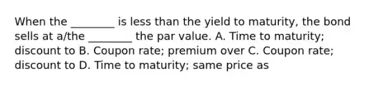 When the ________ is less than the yield to maturity, the bond sells at a/the ________ the par value. A. Time to maturity; discount to B. Coupon rate; premium over C. Coupon rate; discount to D. Time to maturity; same price as