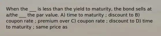 When the ___ is less than the yield to maturity, the bond sells at a/the ___ the par value. A) time to maturity ; discount to B) coupon rate ; premium over C) coupon rate ; discount to D) time to maturity ; same price as