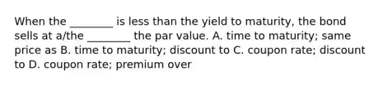 When the​ ________ is less than the yield to​ maturity, the bond sells at​ a/the ________ the par value. A. time to​ maturity; same price as B. time to​ maturity; discount to C. coupon​ rate; discount to D. coupon​ rate; premium over