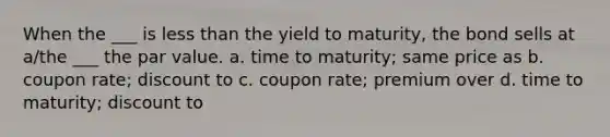 When the ___ is less than the yield to maturity, the bond sells at a/the ___ the par value. a. time to maturity; same price as b. coupon rate; discount to c. coupon rate; premium over d. time to maturity; discount to