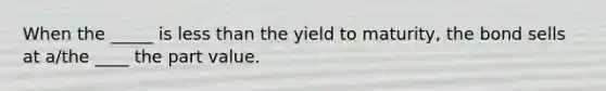 When the _____ is less than the yield to maturity, the bond sells at a/the ____ the part value.