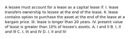 A lessee must account for a lease as a capital lease if: I. lease transfers ownership to lessee at the end of the lease. II. lease contains option to purchase the asset at the end of the lease at a bargain price. III. lease is longer than 20 years. IV. present value of lease is greater than 10% of lessee's assets. A. I and II B. I, II and III C. I, III and IV D. I, II and IV