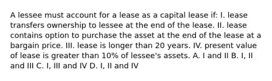 A lessee must account for a lease as a capital lease if: I. lease transfers ownership to lessee at the end of the lease. II. lease contains option to purchase the asset at the end of the lease at a bargain price. III. lease is longer than 20 years. IV. present value of lease is greater than 10% of lessee's assets. A. I and II B. I, II and III C. I, III and IV D. I, II and IV