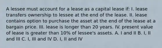 A lessee must account for a lease as a capital lease if: I. lease transfers ownership to lessee at the end of the lease. II. lease contains option to purchase the asset at the end of the lease at a bargain price. III. lease is longer than 20 years. IV. present value of lease is greater than 10% of lessee's assets. A. I and II B. I, II and III C. I, III and IV D. I, II and IV