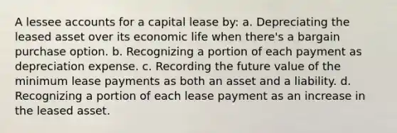 A lessee accounts for a capital lease by: a. Depreciating the leased asset over its economic life when there's a bargain purchase option. b. Recognizing a portion of each payment as depreciation expense. c. Recording the future value of the minimum lease payments as both an asset and a liability. d. Recognizing a portion of each lease payment as an increase in the leased asset.