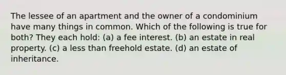 The lessee of an apartment and the owner of a condominium have many things in common. Which of the following is true for both? They each hold: (a) a fee interest. (b) an estate in real property. (c) a less than freehold estate. (d) an estate of inheritance.