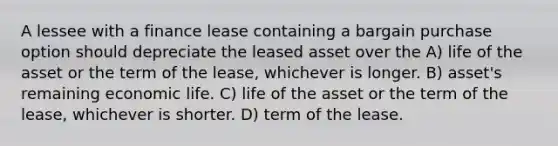 A lessee with a finance lease containing a bargain purchase option should depreciate the leased asset over the A) life of the asset or the term of the lease, whichever is longer. B) asset's remaining economic life. C) life of the asset or the term of the lease, whichever is shorter. D) term of the lease.