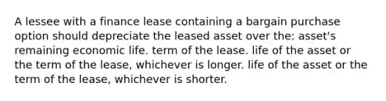 A lessee with a finance lease containing a bargain purchase option should depreciate the leased asset over the: asset's remaining economic life. term of the lease. life of the asset or the term of the lease, whichever is longer. life of the asset or the term of the lease, whichever is shorter.