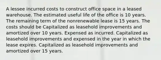 A lessee incurred costs to construct office space in a leased warehouse. The estimated useful life of the office is 10 years. The remaining term of the nonrenewable lease is 15 years. The costs should be Capitalized as leasehold improvements and amortized over 10 years. Expensed as incurred. Capitalized as leasehold improvements and expensed in the year in which the lease expires. Capitalized as leasehold improvements and amortized over 15 years.