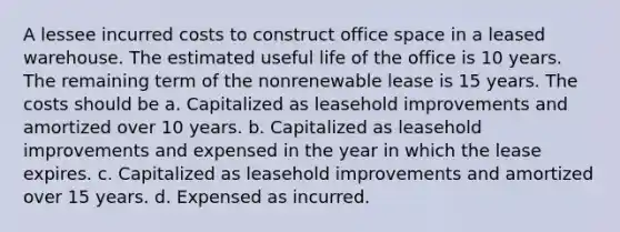 A lessee incurred costs to construct office space in a leased warehouse. The estimated useful life of the office is 10 years. The remaining term of the nonrenewable lease is 15 years. The costs should be a. Capitalized as leasehold improvements and amortized over 10 years. b. Capitalized as leasehold improvements and expensed in the year in which the lease expires. c. Capitalized as leasehold improvements and amortized over 15 years. d. Expensed as incurred.