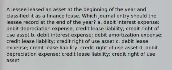 A lessee leased an asset at the beginning of the year and classified it as a finance lease. Which journal entry should the lessee record at the end of the year? a. debit interest expense; debit depreciation expense; credit lease liability; credit right of use asset b. debit interest expense; debit amortization expense; credit lease liability; credit right of use asset c. debit lease expense; credit lease liability; credit right of use asset d. debit depreciation expense; credit lease liability; credit right of use asset