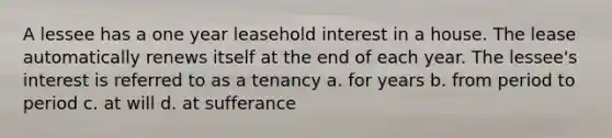 A lessee has a one year leasehold interest in a house. The lease automatically renews itself at the end of each year. The lessee's interest is referred to as a tenancy a. for years b. from period to period c. at will d. at sufferance