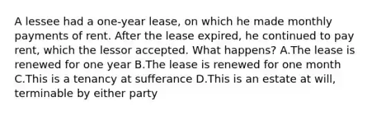 A lessee had a one-year lease, on which he made monthly payments of rent. After the lease expired, he continued to pay rent, which the lessor accepted. What happens? A.The lease is renewed for one year B.The lease is renewed for one month C.This is a tenancy at sufferance D.This is an estate at will, terminable by either party