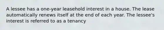 A lessee has a one-year leasehold interest in a house. The lease automatically renews itself at the end of each year. The lessee's interest is referred to as a tenancy