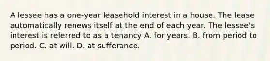 A lessee has a one-year leasehold interest in a house. The lease automatically renews itself at the end of each year. The lessee's interest is referred to as a tenancy A. for years. B. from period to period. C. at will. D. at sufferance.