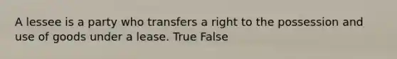 A lessee is a party who transfers a right to the possession and use of goods under a lease. True False