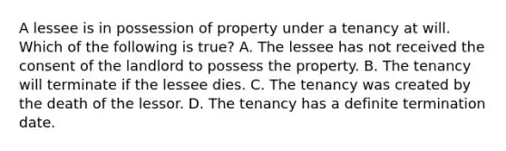 A lessee is in possession of property under a tenancy at will. Which of the following is true? A. The lessee has not received the consent of the landlord to possess the property. B. The tenancy will terminate if the lessee dies. C. The tenancy was created by the death of the lessor. D. The tenancy has a definite termination date.