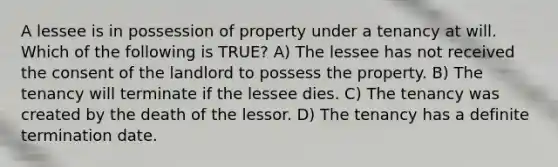 A lessee is in possession of property under a tenancy at will. Which of the following is TRUE? A) The lessee has not received the consent of the landlord to possess the property. B) The tenancy will terminate if the lessee dies. C) The tenancy was created by the death of the lessor. D) The tenancy has a definite termination date.