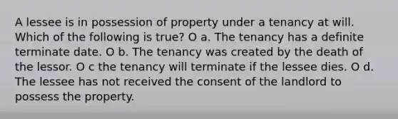 A lessee is in possession of property under a tenancy at will. Which of the following is true? O a. The tenancy has a definite terminate date. O b. The tenancy was created by the death of the lessor. O c the tenancy will terminate if the lessee dies. O d. The lessee has not received the consent of the landlord to possess the property.