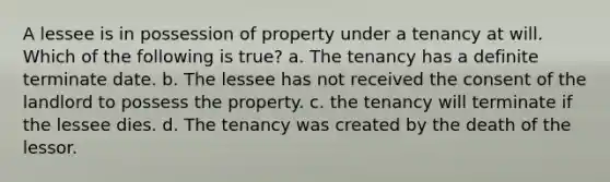 A lessee is in possession of property under a tenancy at will. Which of the following is true? a. The tenancy has a definite terminate date. b. The lessee has not received the consent of the landlord to possess the property. c. the tenancy will terminate if the lessee dies. d. The tenancy was created by the death of the lessor.