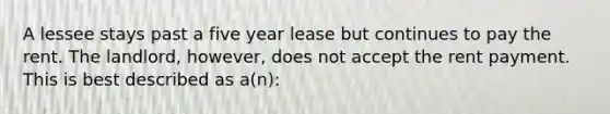 A lessee stays past a five year lease but continues to pay the rent. The landlord, however, does not accept the rent payment. This is best described as a(n):